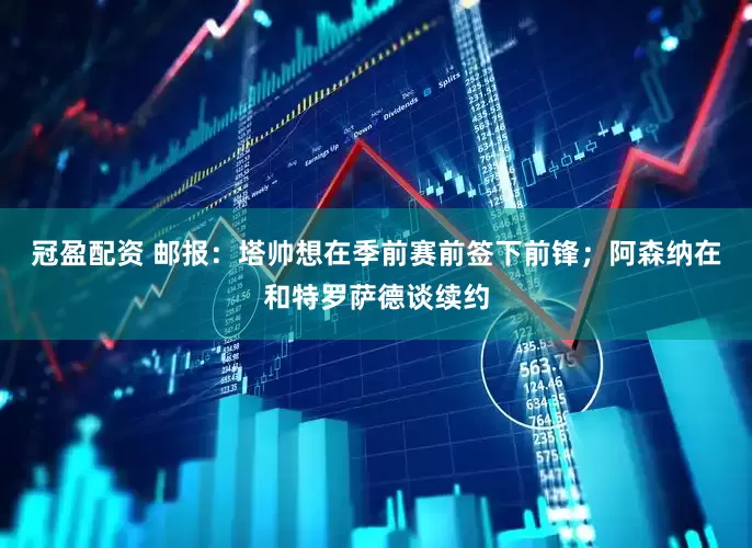 冠盈配资 邮报：塔帅想在季前赛前签下前锋；阿森纳在和特罗萨德谈续约