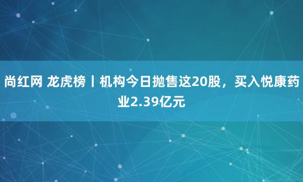 尚红网 龙虎榜丨机构今日抛售这20股，买入悦康药业2.39亿元