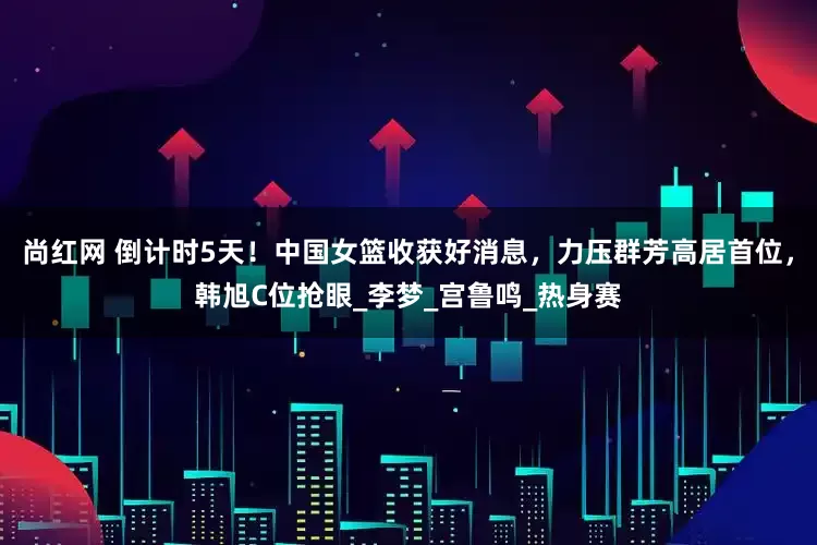 尚红网 倒计时5天！中国女篮收获好消息，力压群芳高居首位，韩旭C位抢眼_李梦_宫鲁鸣_热身赛