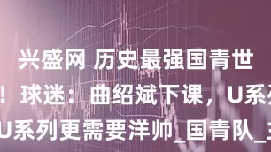 兴盛网 历史最强国青世界杯3连败！球迷：曲绍斌下课，U系列更需要洋帅_国青队_主帅_球员