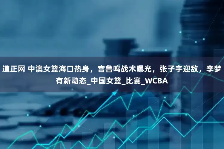 道正网 中澳女篮海口热身，宫鲁鸣战术曝光，张子宇迎敌，李梦有新动态_中国女篮_比赛_WCBA