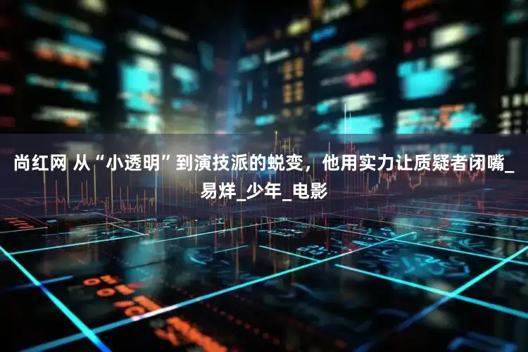 尚红网 从“小透明”到演技派的蜕变，他用实力让质疑者闭嘴_易烊_少年_电影