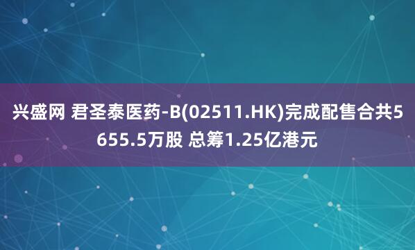 兴盛网 君圣泰医药-B(02511.HK)完成配售合共5655.5万股 总筹1.25亿港元