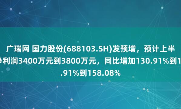 广瑞网 国力股份(688103.SH)发预增，预计上半年归母净利润3400万元到3800万元，同比增加130.91%到158.08%