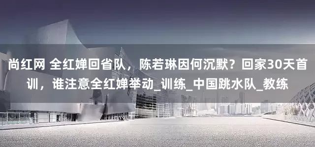 尚红网 全红婵回省队,陈若琳因何沉默?回家30天首训,谁注意全红婵举动_训练_中国跳水队_教练