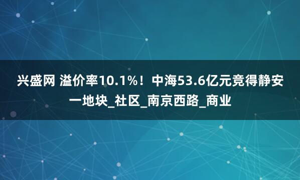 兴盛网 溢价率10.1%!中海53.6亿元竞得静安一地块_社区_南京西路_商业