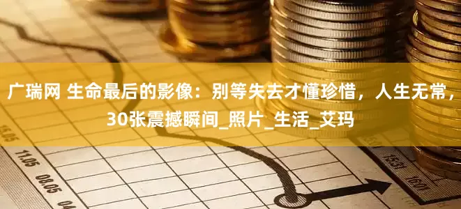 广瑞网 生命最后的影像：别等失去才懂珍惜，人生无常，30张震撼瞬间_照片_生活_艾玛