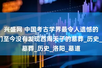 兴盛网 中国考古学界最令人遗憾的事情:我们至今没有发现西周天子的墓葬_历史_洛阳_墓道