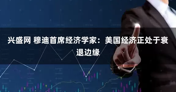 兴盛网 穆迪首席经济学家:美国经济正处于衰退边缘