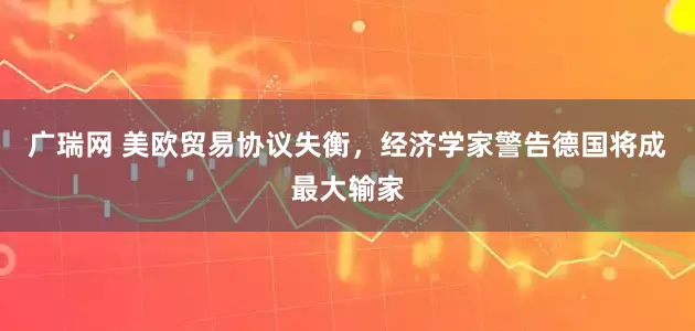广瑞网 美欧贸易协议失衡，经济学家警告德国将成最大输家