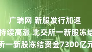 广瑞网 新股发行加速 打新热情持续高涨 北交所一新股冻结资金7300亿元