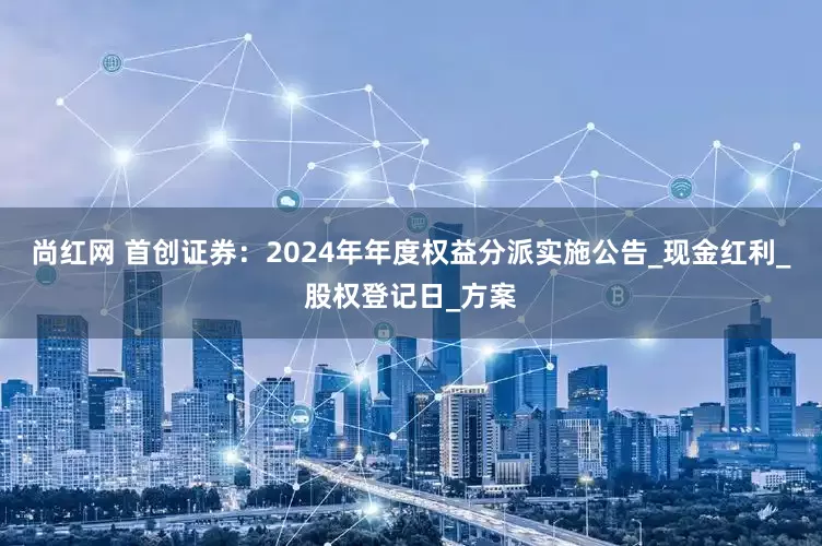 尚红网 首创证券：2024年年度权益分派实施公告_现金红利_股权登记日_方案