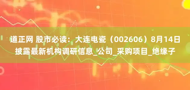 道正网 股市必读:大连电瓷(002606)8月14日披露最新机构调研信息_公司_采购项目_绝缘子