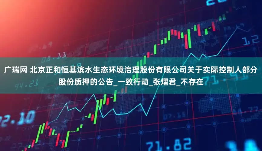 广瑞网 北京正和恒基滨水生态环境治理股份有限公司关于实际控制人部分股份质押的公告_一致行动_张熠君_不存在