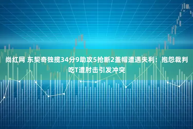 尚红网 东契奇独揽34分9助攻5抢断2盖帽遭遇失利:抱怨裁判吃T遭肘击引发冲突