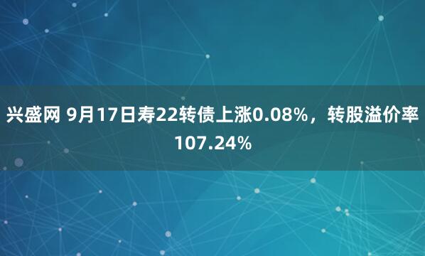 兴盛网 9月17日寿22转债上涨0.08%,转股溢价率107.24%