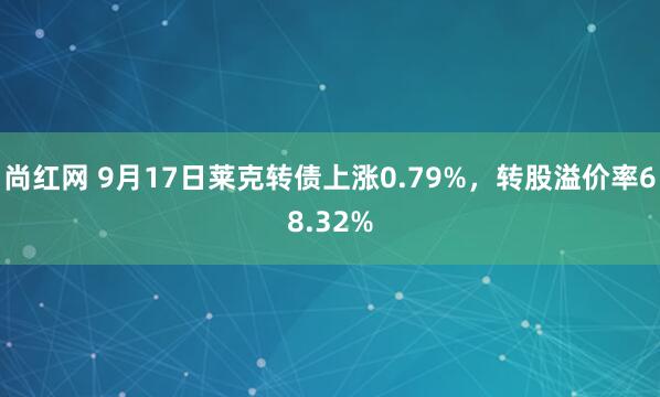 尚红网 9月17日莱克转债上涨0.79%,转股溢价率68.32%