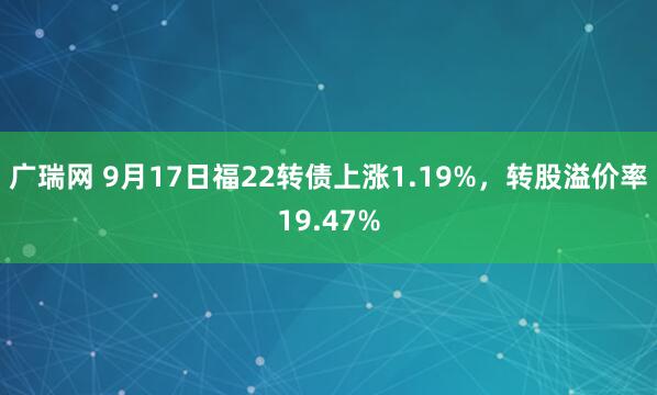 广瑞网 9月17日福22转债上涨1.19%，转股溢价率19.47%