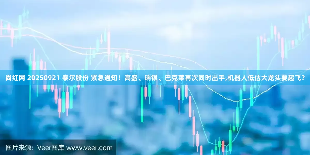 尚红网 20250921 泰尔股份 紧急通知!高盛、瑞银、巴克莱再次同时出手,机器人低估大龙头要起飞?