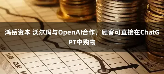 鸿岳资本 沃尔玛与OpenAI合作,顾客可直接在ChatGPT中购物