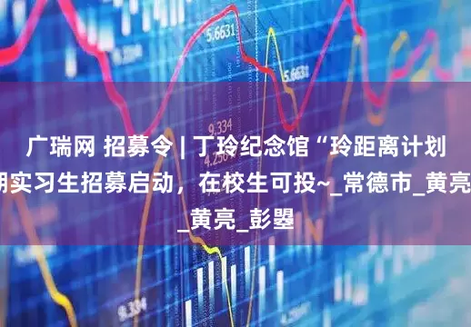 广瑞网 招募令 | 丁玲纪念馆“玲距离计划”暑期实习生招募启动，在校生可投~_常德市_黄亮_彭曌