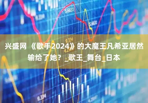 兴盛网 《歌手2024》的大魔王凡希亚居然输给了她?_歌王_舞台_日本