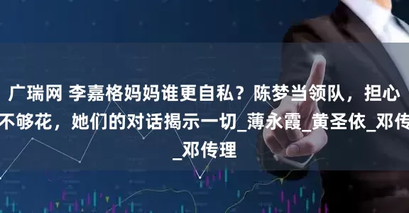 广瑞网 李嘉格妈妈谁更自私？陈梦当领队，担心钱不够花，她们的对话揭示一切_薄永霞_黄圣依_邓传理