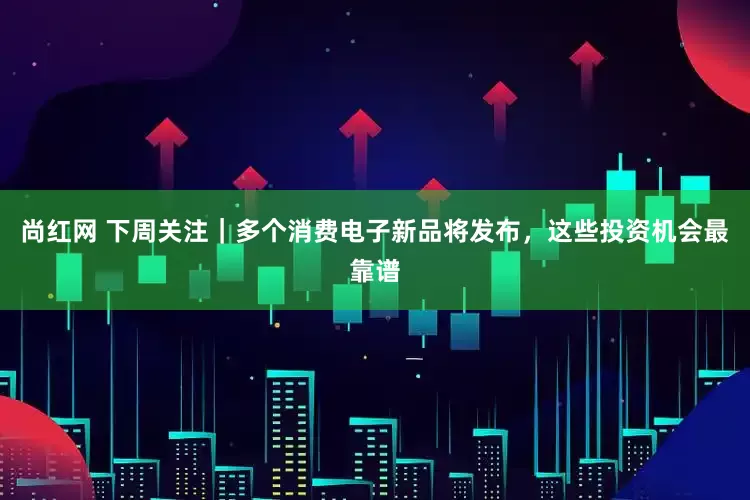 尚红网 下周关注|多个消费电子新品将发布,这些投资机会最靠谱