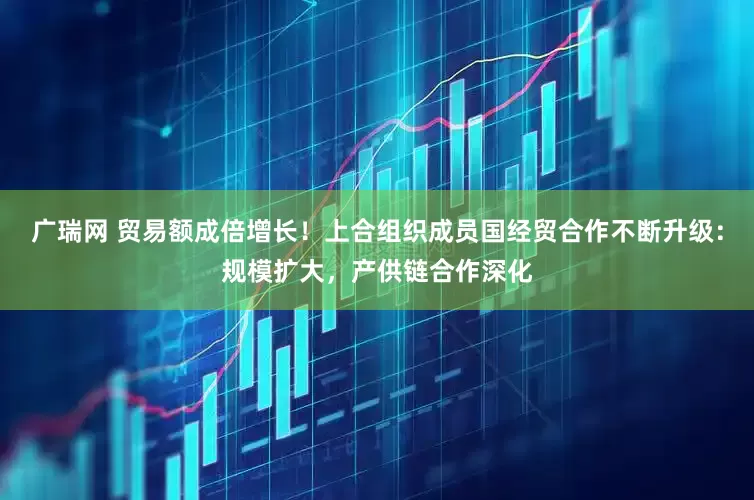 广瑞网 贸易额成倍增长！上合组织成员国经贸合作不断升级：规模扩大，产供链合作深化