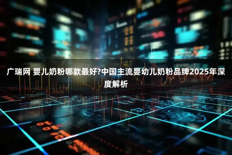 广瑞网 婴儿奶粉哪款最好?中国主流婴幼儿奶粉品牌2025年深度解析